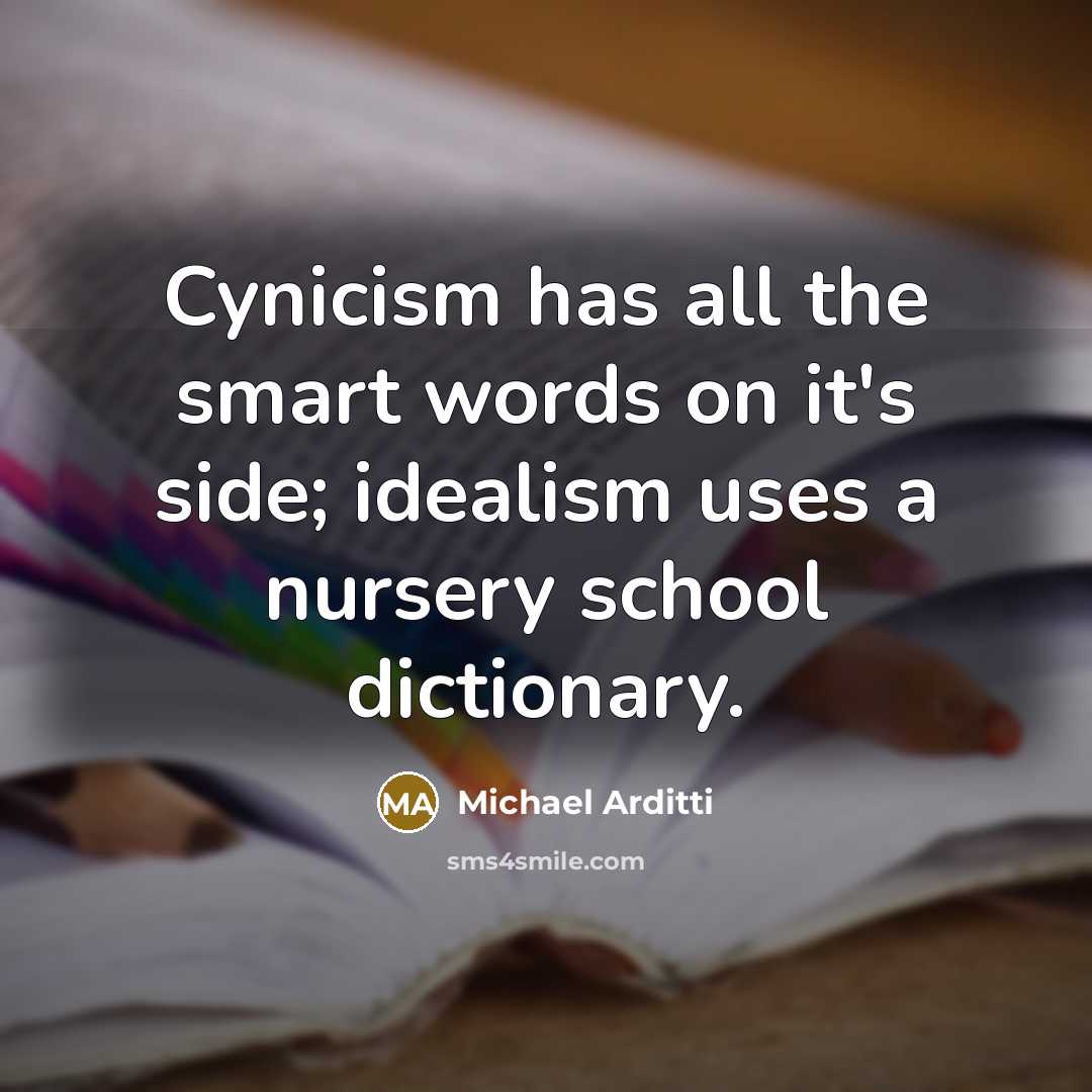“Cynicism has all the smart words on it's side; idealism uses a nursery school dictionary.” quote by Michael Arditti