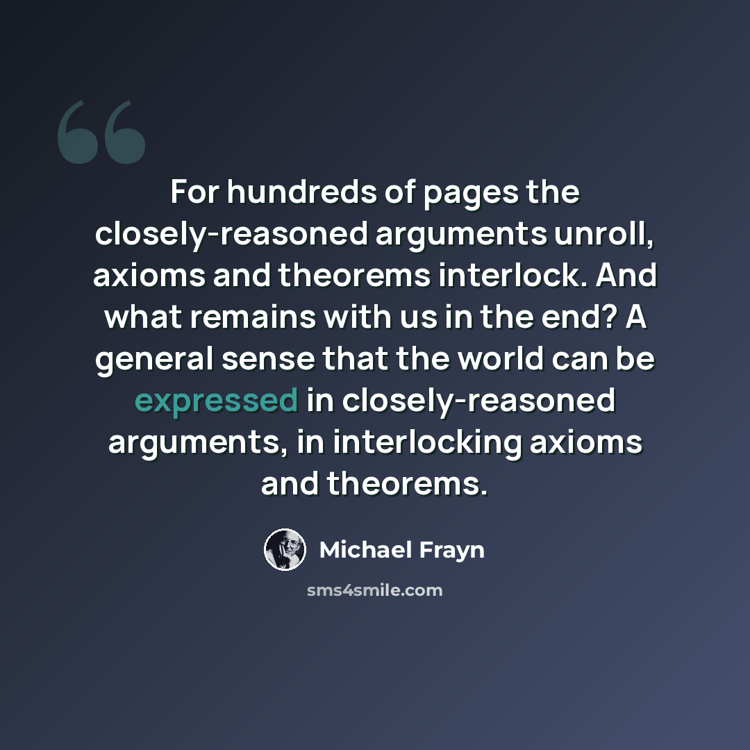 “For hundreds of pages the closely-reasoned arguments unroll, axioms and theorems interlock. And what remains with us in the end? A general sense that the world can be expressed in closely-reasoned arguments, in interlocking axioms and theorems.” quote by Michael Frayn