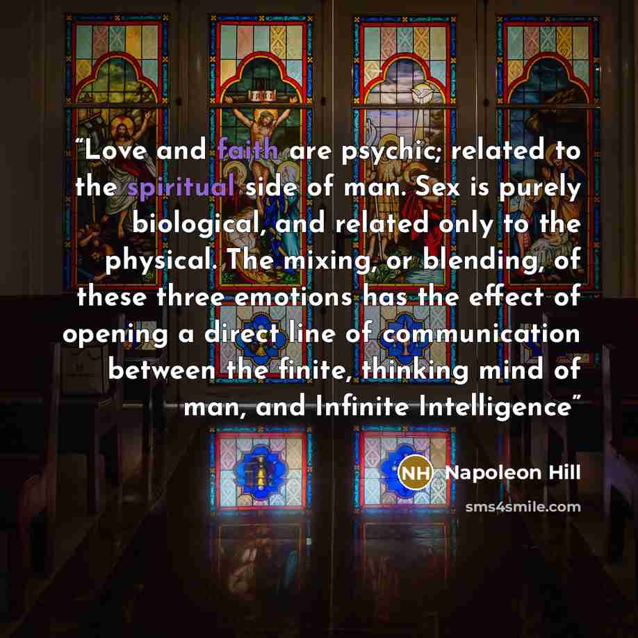 “Love and faith are psychic; related to the spiritual side of man. Sex is purely biological, and related only to the physical. The mixing, or blending, of these three emotions has the effect of opening a direct line of communication between the finite, thinking mind of man, and Infinite Intelligence” quote by Napoleon Hill