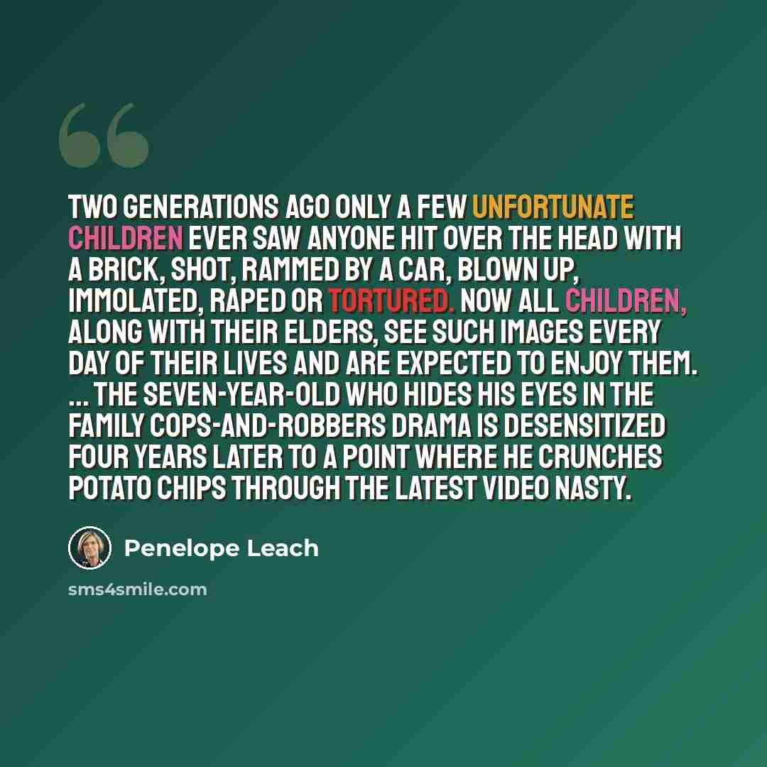 “Two generations ago only a few unfortunate children ever saw anyone hit over the head with a brick, shot, rammed by a car, blown up, immolated, raped or tortured. Now all children, along with their elders, see such images every day of their lives and are expected to enjoy them. ... The…” quote by Penelope Leach