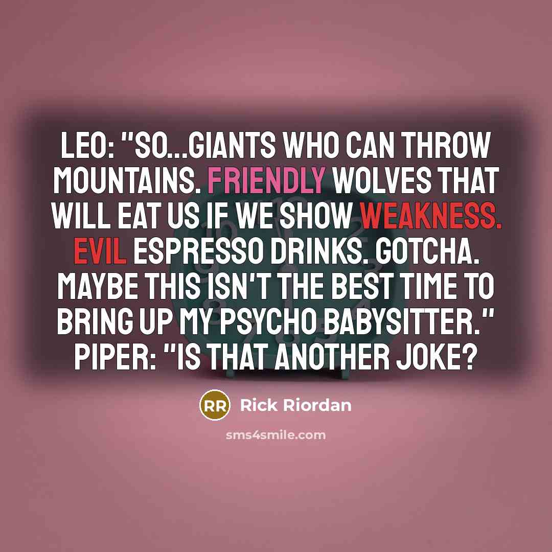 “Leo: "So...giants who can throw mountains. Friendly wolves that will eat us if we show weakness. Evil espresso drinks. Gotcha. Maybe this isn't the best time to bring up my psycho babysitter." Piper: "Is that another joke?” quote by Rick Riordan