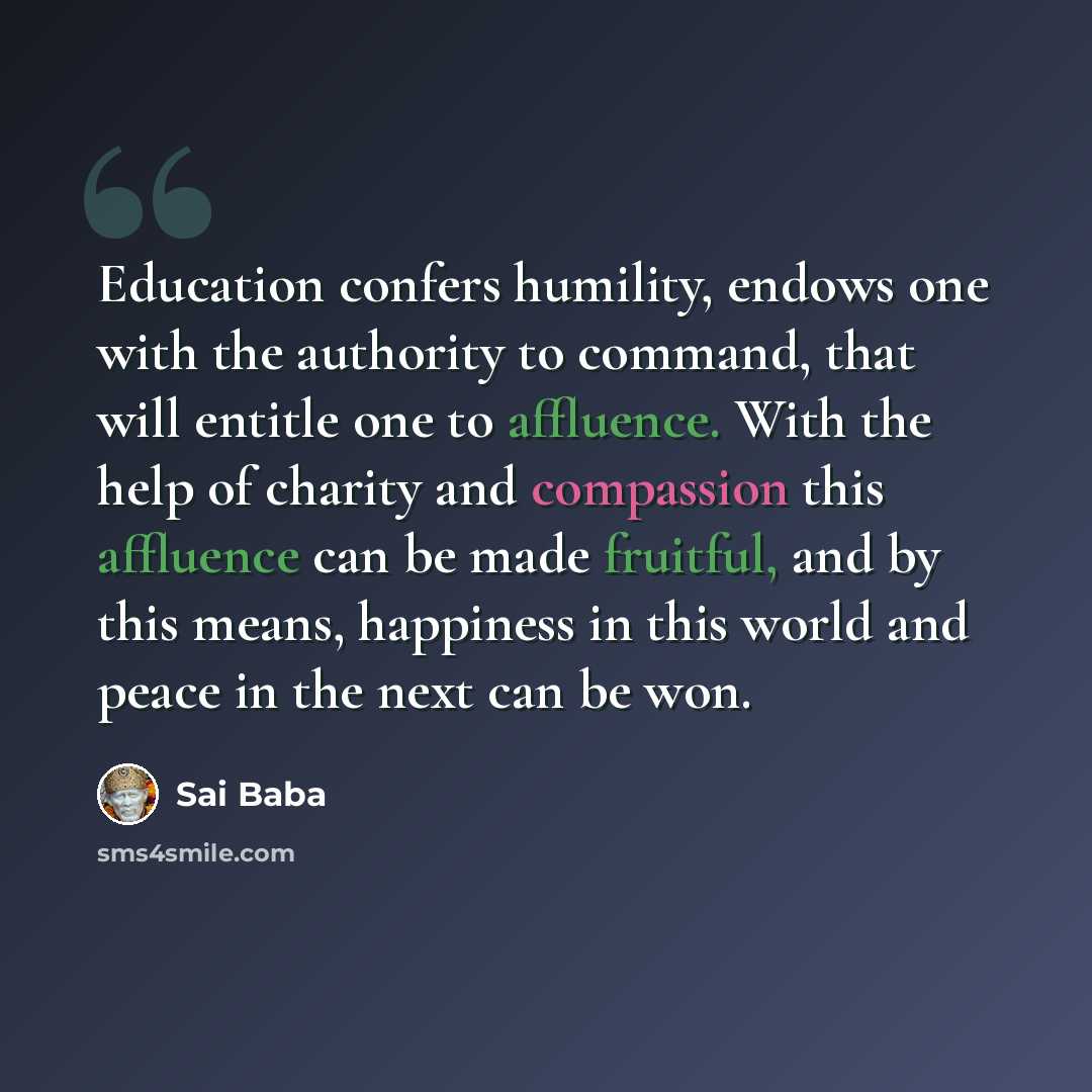 “Education confers humility, endows one with the authority to command, that will entitle one to affluence. With the help of charity and compassion this affluence can be made fruitful, and by this means, happiness in this world and peace in the next can be won.” quote by Sai Baba
