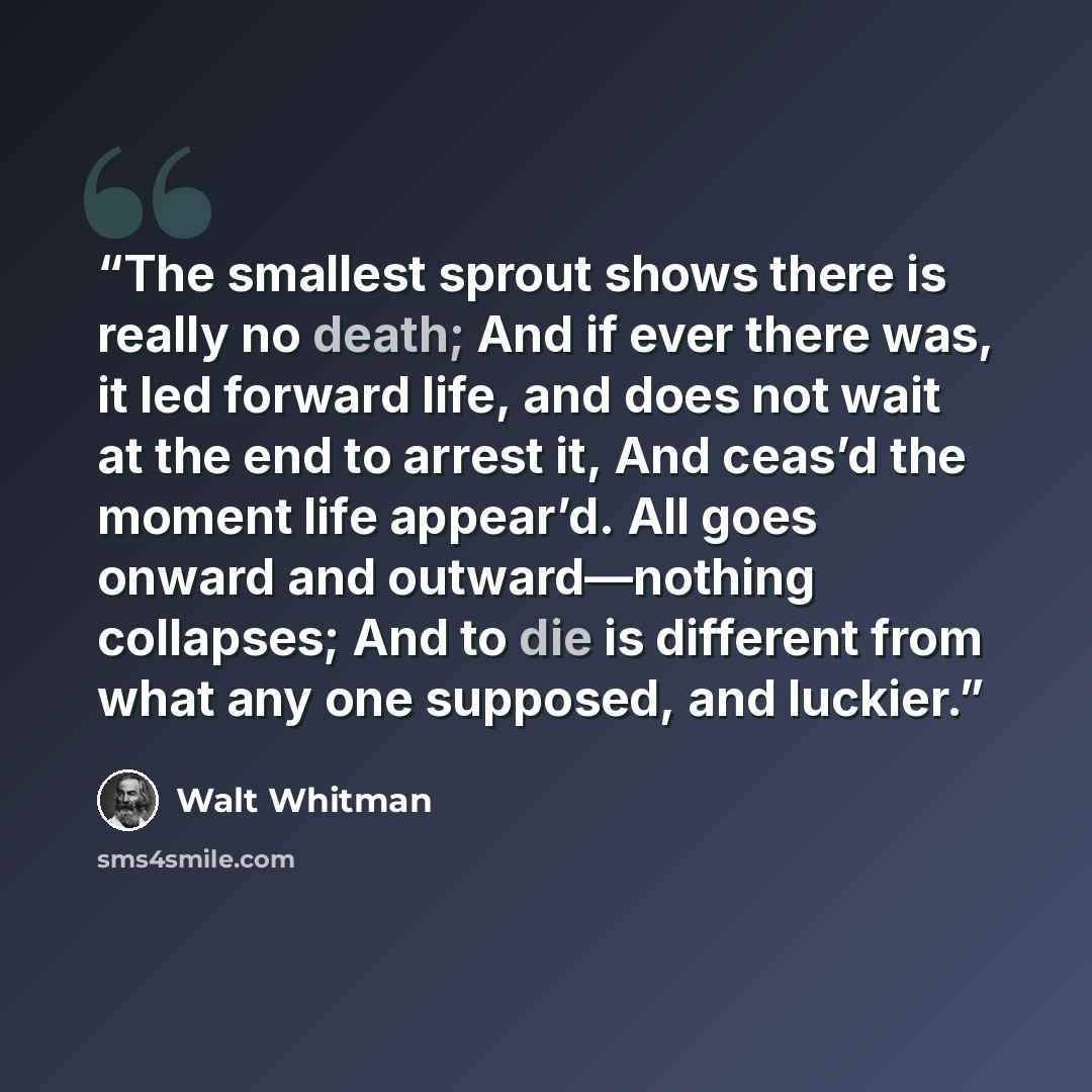 “The smallest sprout shows there is really no death; And if ever there was, it led forward life, and does not wait at the end to arrest it, And ceas’d the moment life appear’d. All goes onward and outward—nothing collapses; And to die is different from what any one supposed, and luckier.” quote by Walt Whitman