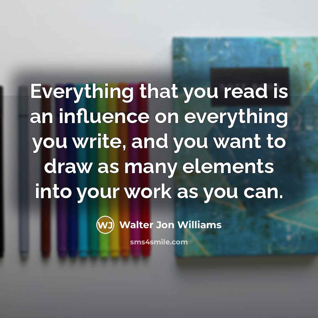 “Everything that you read is an influence on everything you write, and you want to draw as many elements into your work as you can.” quote by Walter Jon Williams