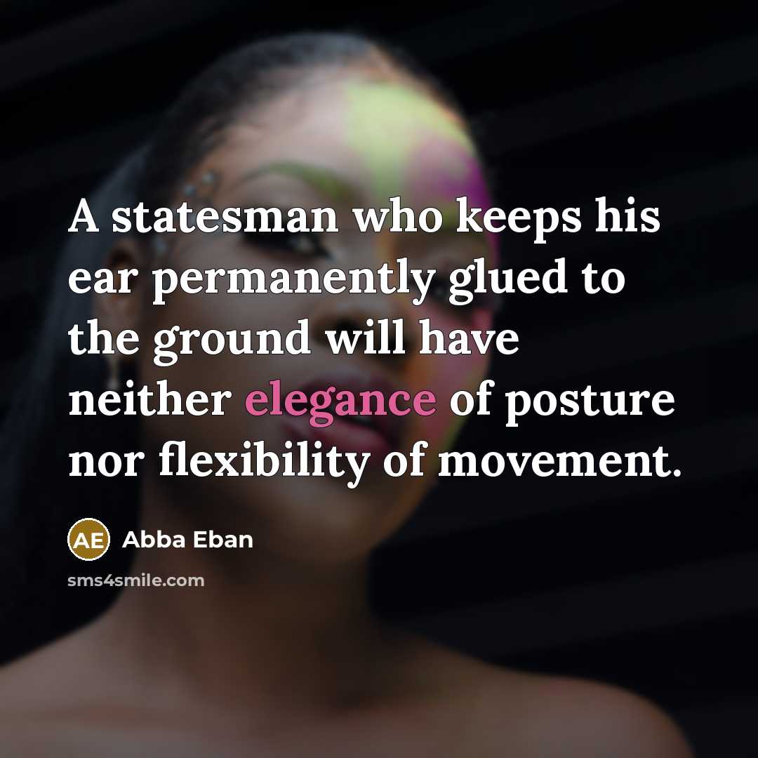 “A statesman who keeps his ear permanently glued to the ground will have neither elegance of posture nor flexibility of movement.” quote by Abba Eban
