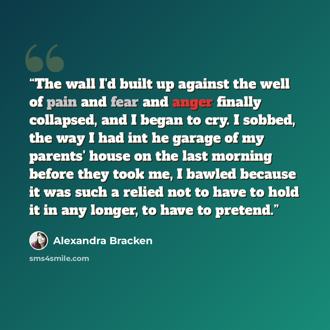 “The wall I'd built up against the well of pain and fear and anger finally collapsed, and I began to cry. I sobbed, the way I had int he garage of my parents' house on the last morning before they took me, I bawled because it was such a relied not to have to hold it in any longer, to have to pretend.” quote by Alexandra Bracken