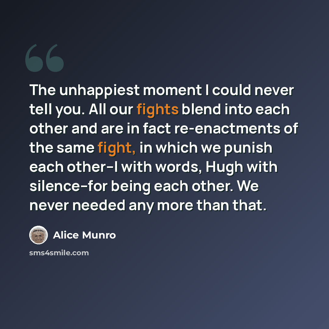 “The unhappiest moment I could never tell you. All our fights blend into each other and are in fact re-enactments of the same fight, in which we punish each other--I with words, Hugh with silence--for being each other. We never needed any more than that.” quote by Alice Munro
