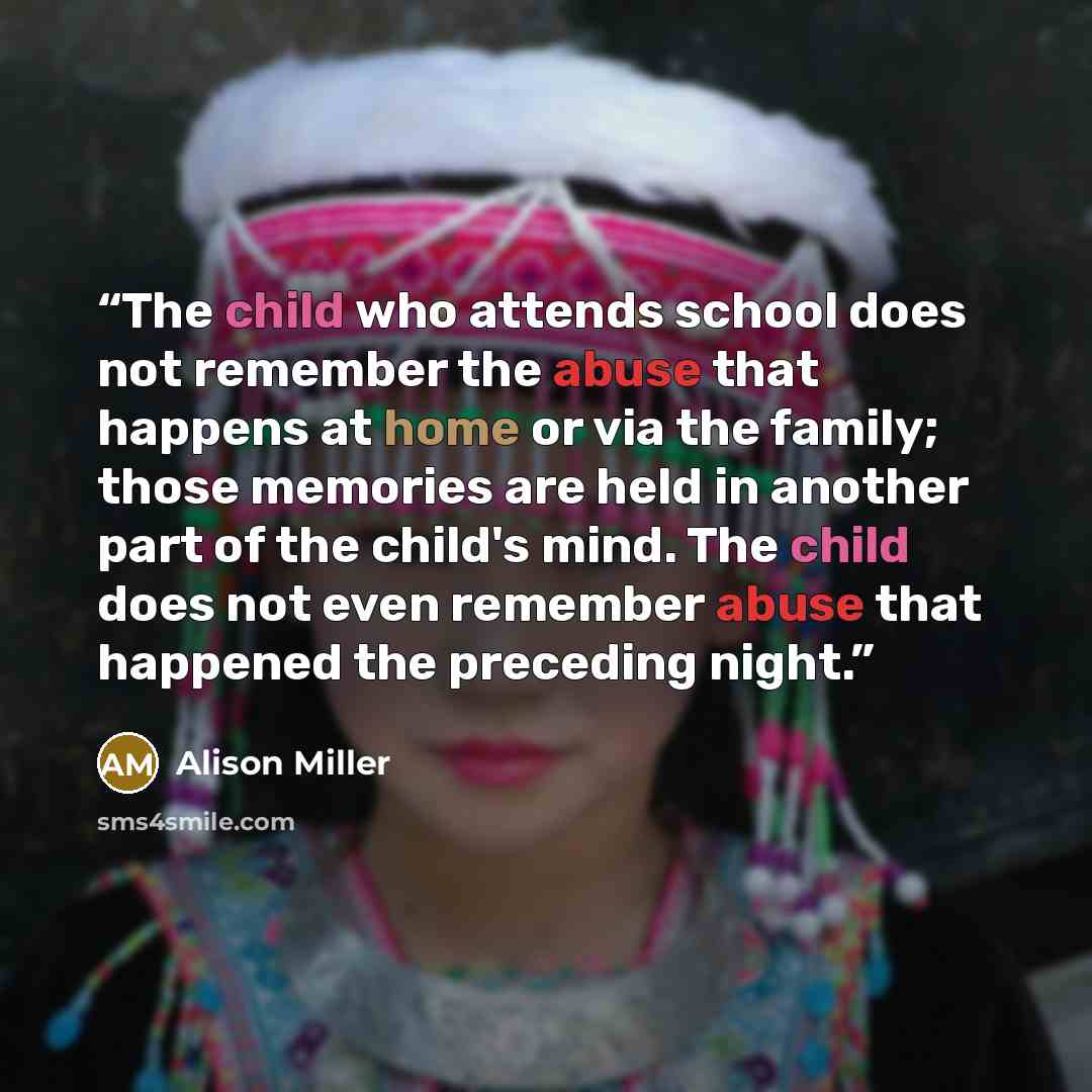 “The child who attends school does not remember the abuse that happens at home or via the family; those memories are held in another part of the child's mind. The child does not even remember abuse that happened the preceding night.” quote by Alison Miller