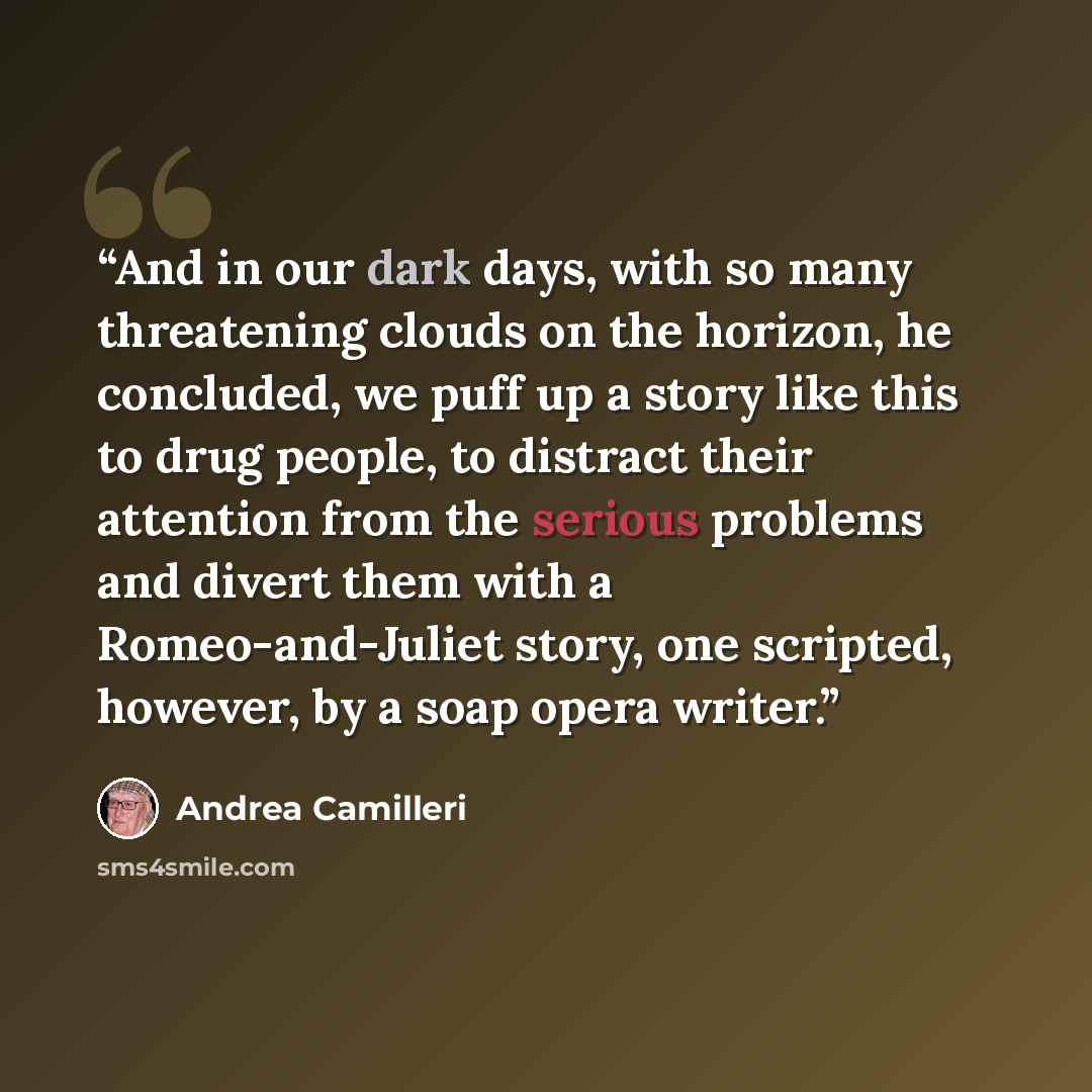 “And in our dark days, with so many threatening clouds on the horizon, he concluded, we puff up a story like this to drug people, to distract their attention from the serious problems and divert them with a Romeo-and-Juliet story, one scripted, however, by a soap opera writer.” quote by Andrea Camilleri