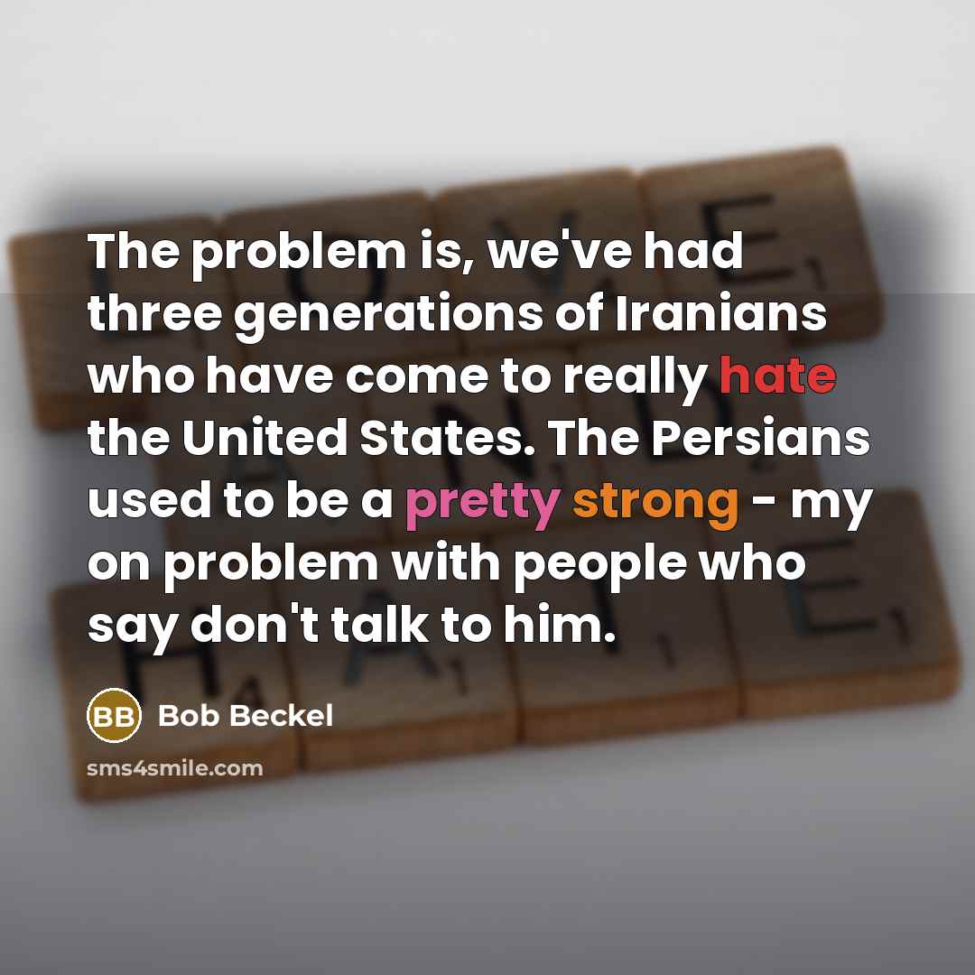 “The problem is, we've had three generations of Iranians who have come to really hate the United States. The Persians used to be a pretty strong - my on problem with people who say don't talk to him.” quote by Bob Beckel