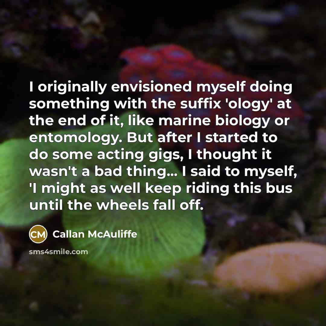 “I originally envisioned myself doing something with the suffix 'ology' at the end of it, like marine biology or entomology. But after I started to do some acting gigs, I thought it wasn't a bad thing... I said to myself, 'I might as well keep riding this bus until the wheels fall off.” quote by Callan McAuliffe
