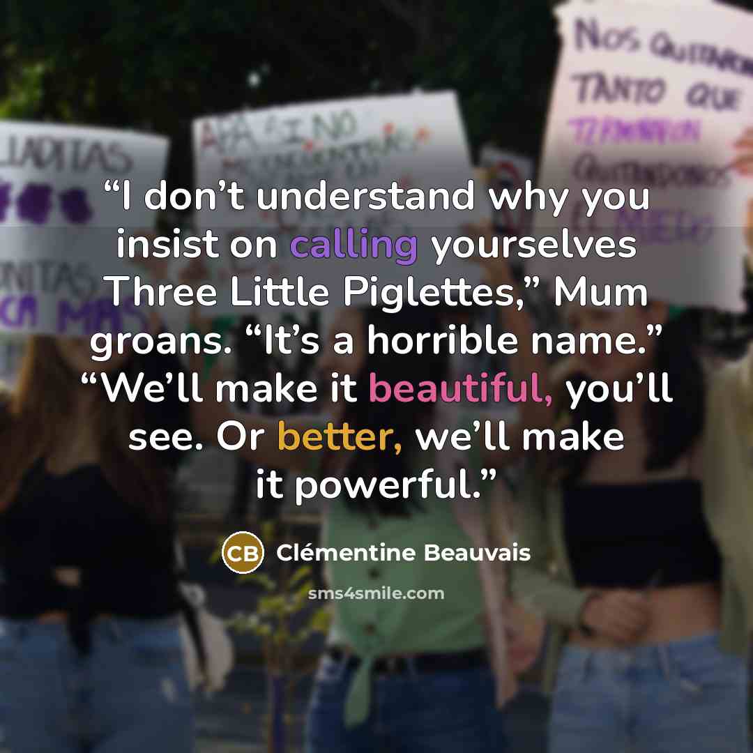 “I don’t understand why you insist on calling yourselves Three Little Piglettes,” Mum groans. “It’s a horrible name.” “We’ll make it beautiful, you’ll see. Or better, we’ll make it powerful.” quote by Clémentine Beauvais