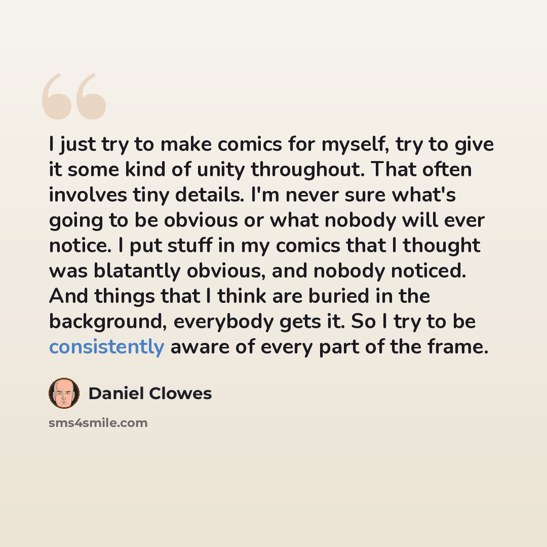 “I just try to make comics for myself, try to give it some kind of unity throughout. That often involves tiny details. I'm never sure what's going to be obvious or what nobody will ever notice. I put stuff in my comics that I thought was blatantly obvious, and nobody noticed. And things that I…” quote by Daniel Clowes