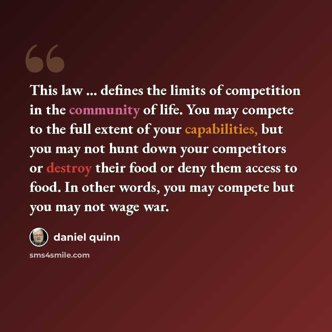 “This law … defines the limits of competition in the community of life. You may compete to the full extent of your capabilities, but you may not hunt down your competitors or destroy their food or deny them access to food. In other words, you may compete but you may not wage war.” quote by Daniel Quinn