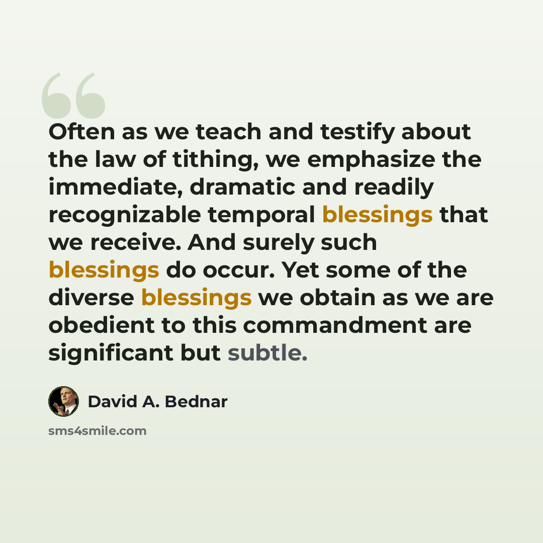“Often as we teach and testify about the law of tithing, we emphasize the immediate, dramatic and readily recognizable temporal blessings that we receive. And surely such blessings do occur. Yet some of the diverse blessings we obtain as we are obedient to this commandment are significant but subtle.” quote by David A. Bednar
