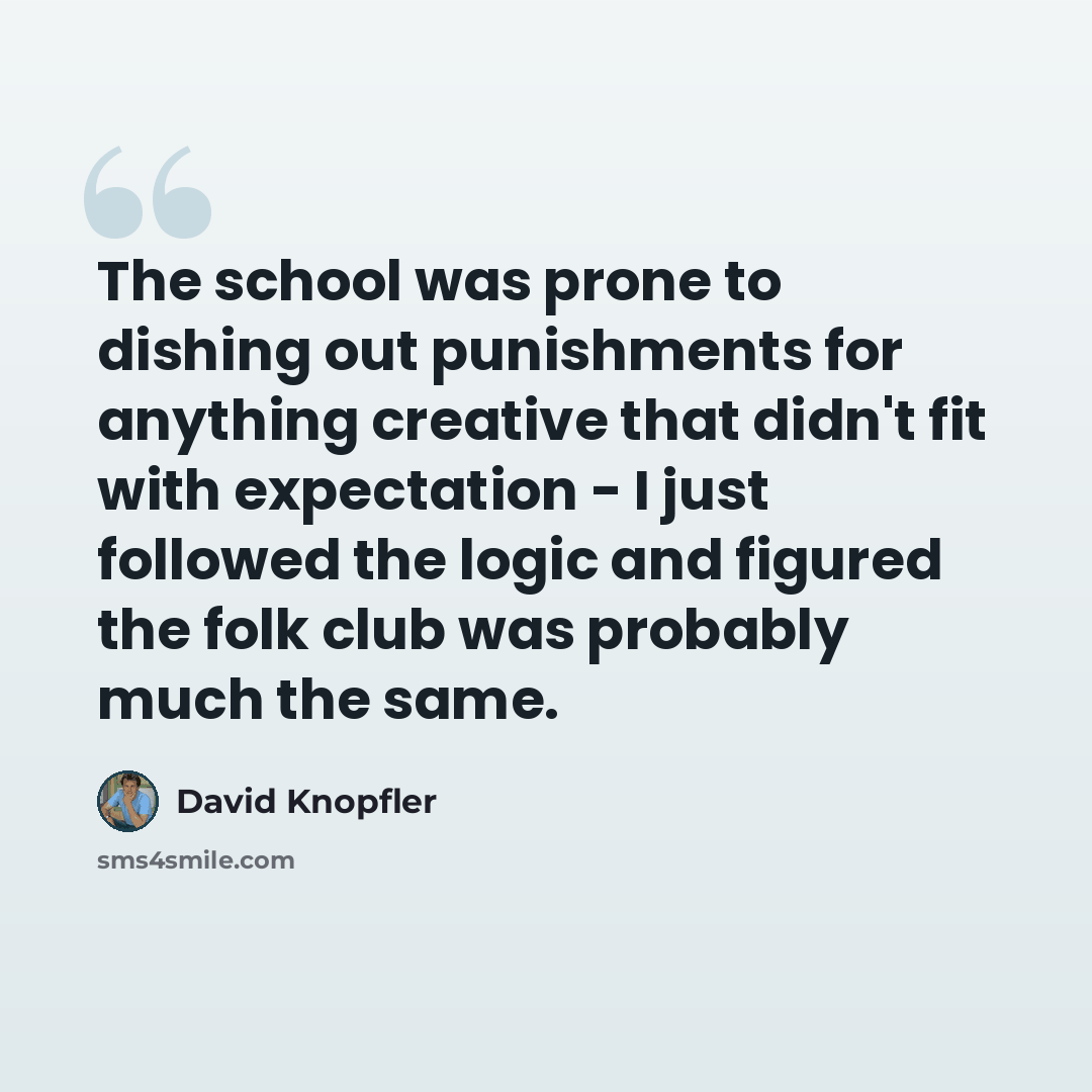 “The school was prone to dishing out punishments for anything creative that didn't fit with expectation - I just followed the logic and figured the folk club was probably much the same.” quote by David Knopfler