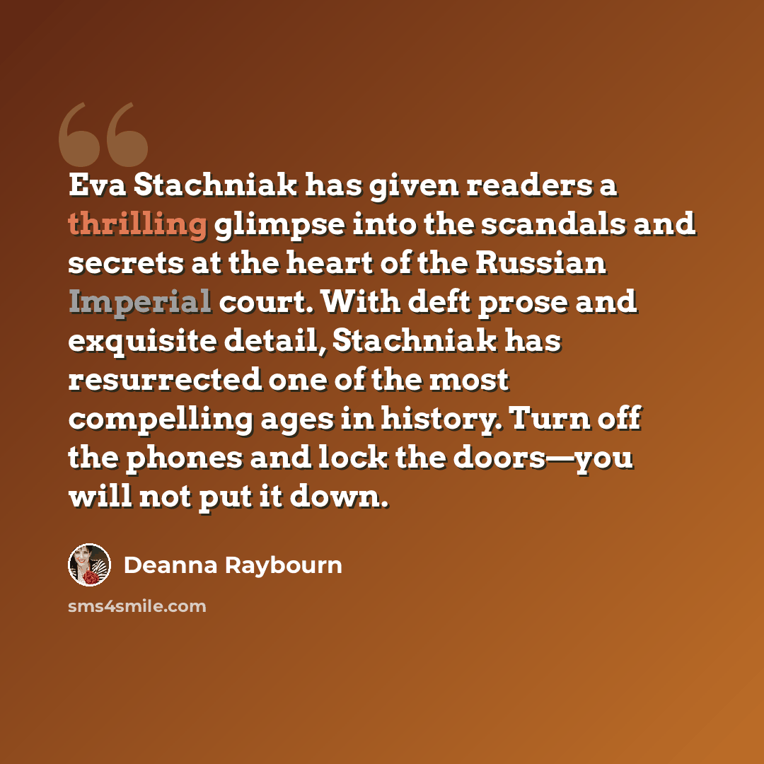 “Eva Stachniak has given readers a thrilling glimpse into the scandals and secrets at the heart of the Russian Imperial court. With deft prose and exquisite detail, Stachniak has resurrected one of the most compelling ages in history. Turn off the phones and lock the doors—you will not put it down.” quote by Deanna Raybourn