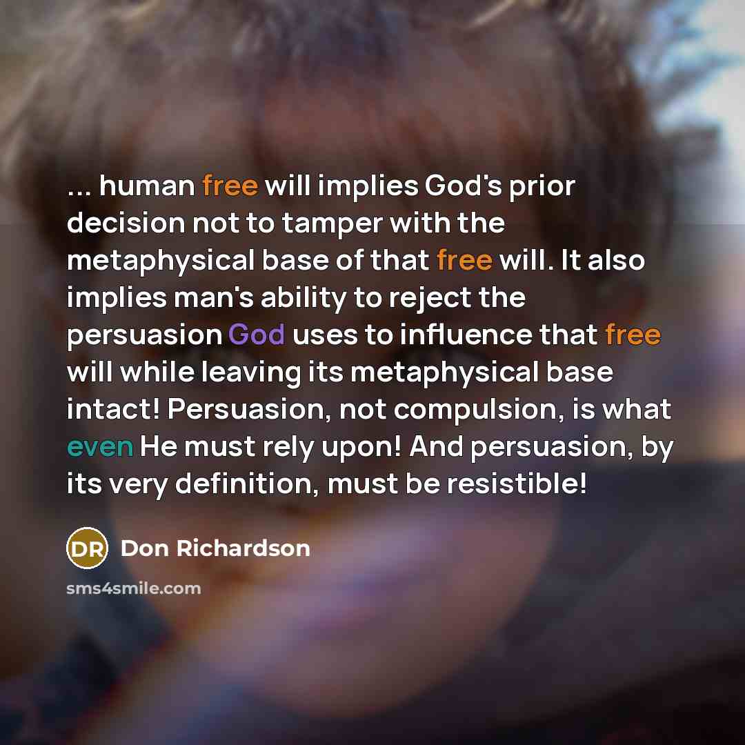 “... human free will implies God's prior decision not to tamper with the metaphysical base of that free will. It also implies man's ability to reject the persuasion God uses to influence that free will while leaving its metaphysical base intact! Persuasion, not compulsion, is what even He must rely…” quote by Don Richardson