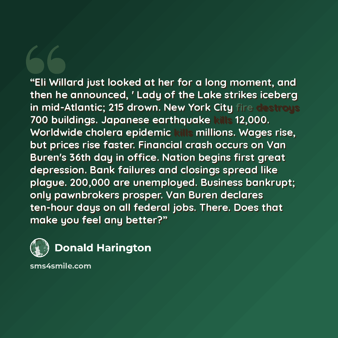 “Eli Willard just looked at her for a long moment, and then he announced, ' Lady of the Lake strikes iceberg in mid-Atlantic; 215 drown. New York City fire destroys 700 buildings. Japanese earthquake kills 12,000. Worldwide cholera epidemic kills millions. Wages rise, but prices rise faster…” quote by Donald Harington
