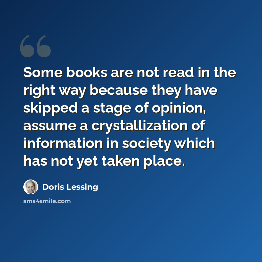 “Some books are not read in the right way because they have skipped a stage of opinion, assume a crystallization of information in society which has not yet taken place.” quote by Doris Lessing