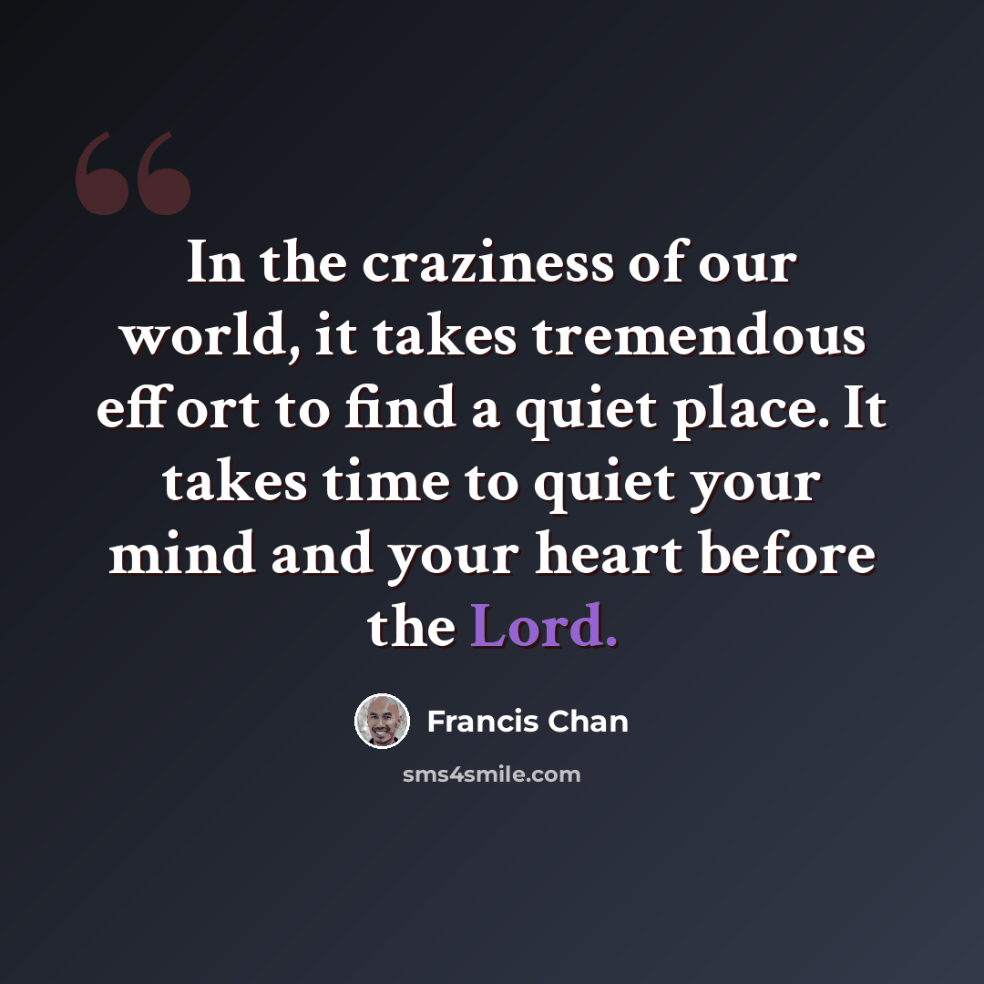 “In the craziness of our world, it takes tremendous effort to find a quiet place. It takes time to quiet your mind and your heart before the Lord.” quote by Francis Chan