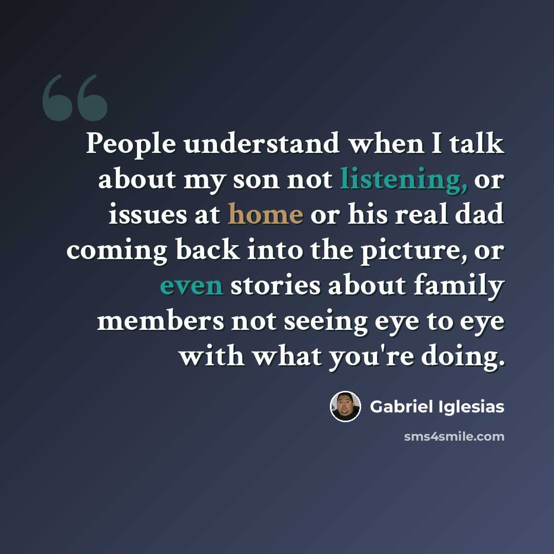 “People understand when I talk about my son not listening, or issues at home or his real dad coming back into the picture, or even stories about family members not seeing eye to eye with what you're doing.” quote by Gabriel Iglesias