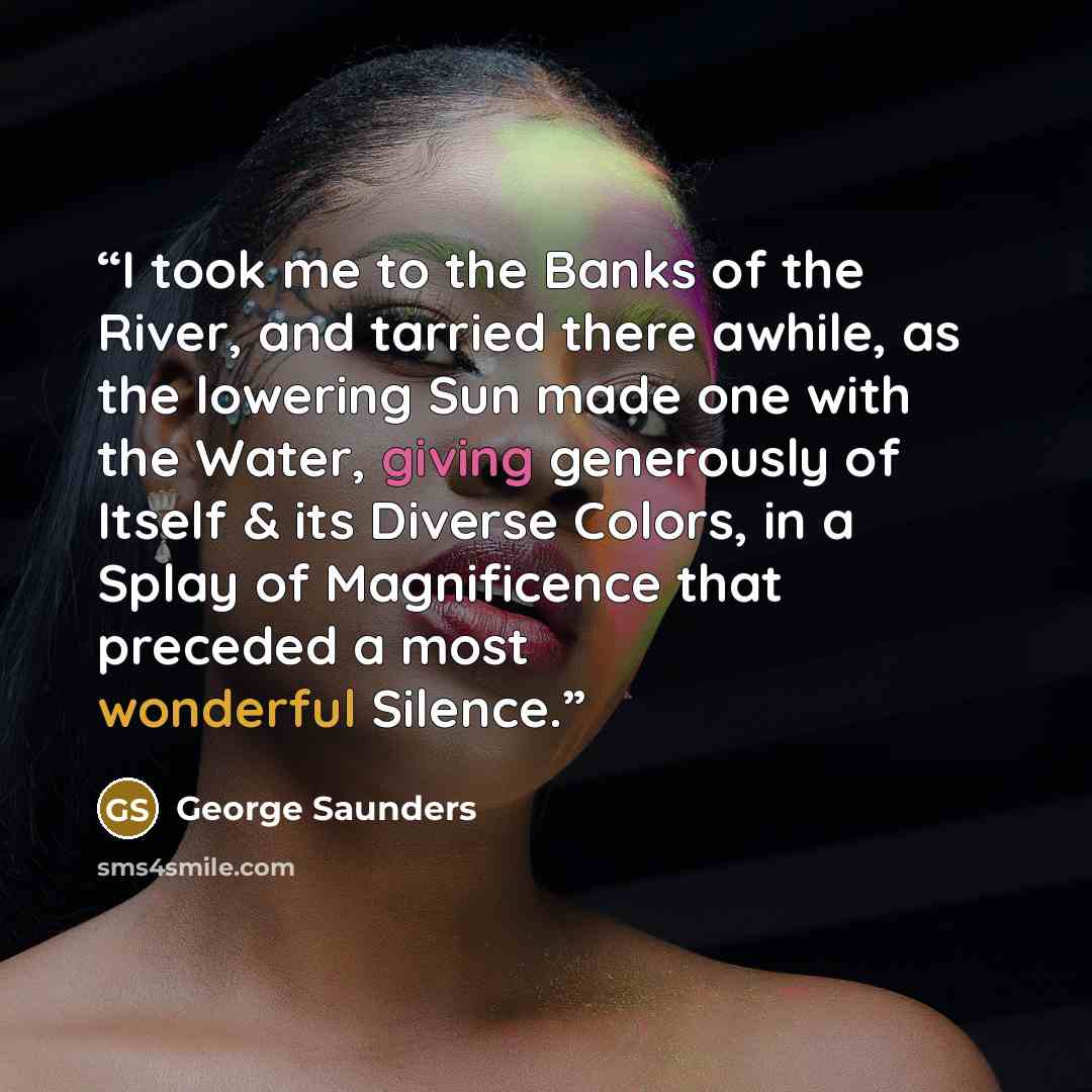 “I took me to the Banks of the River, and tarried there awhile, as the lowering Sun made one with the Water, giving generously of Itself & its Diverse Colors, in a Splay of Magnificence that preceded a most wonderful Silence.” quote by George Saunders