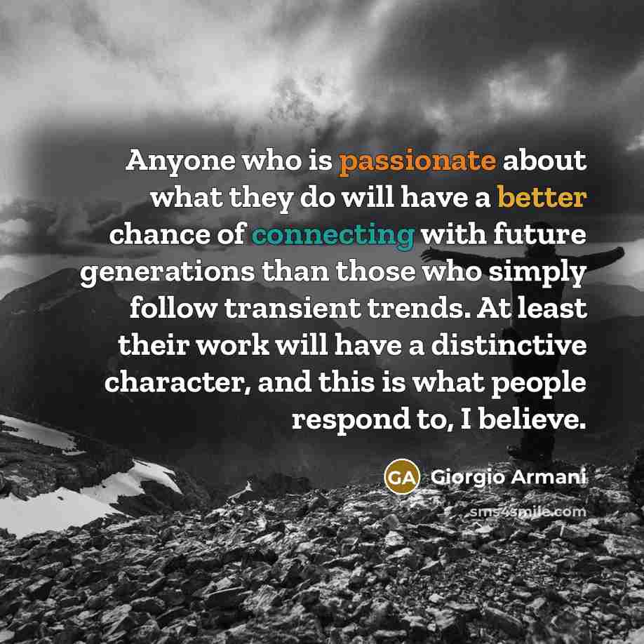 “Anyone who is passionate about what they do will have a better chance of connecting with future generations than those who simply follow transient trends. At least their work will have a distinctive character, and this is what people respond to, I believe.” quote by Giorgio Armani