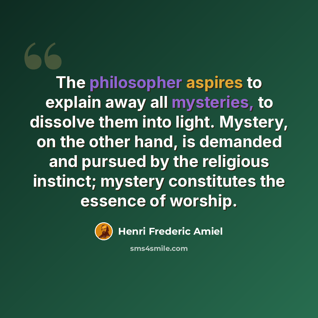 “The philosopher aspires to explain away all mysteries, to dissolve them into light. Mystery, on the other hand, is demanded and pursued by the religious instinct; mystery constitutes the essence of worship.” quote by Henri Frederic Amiel