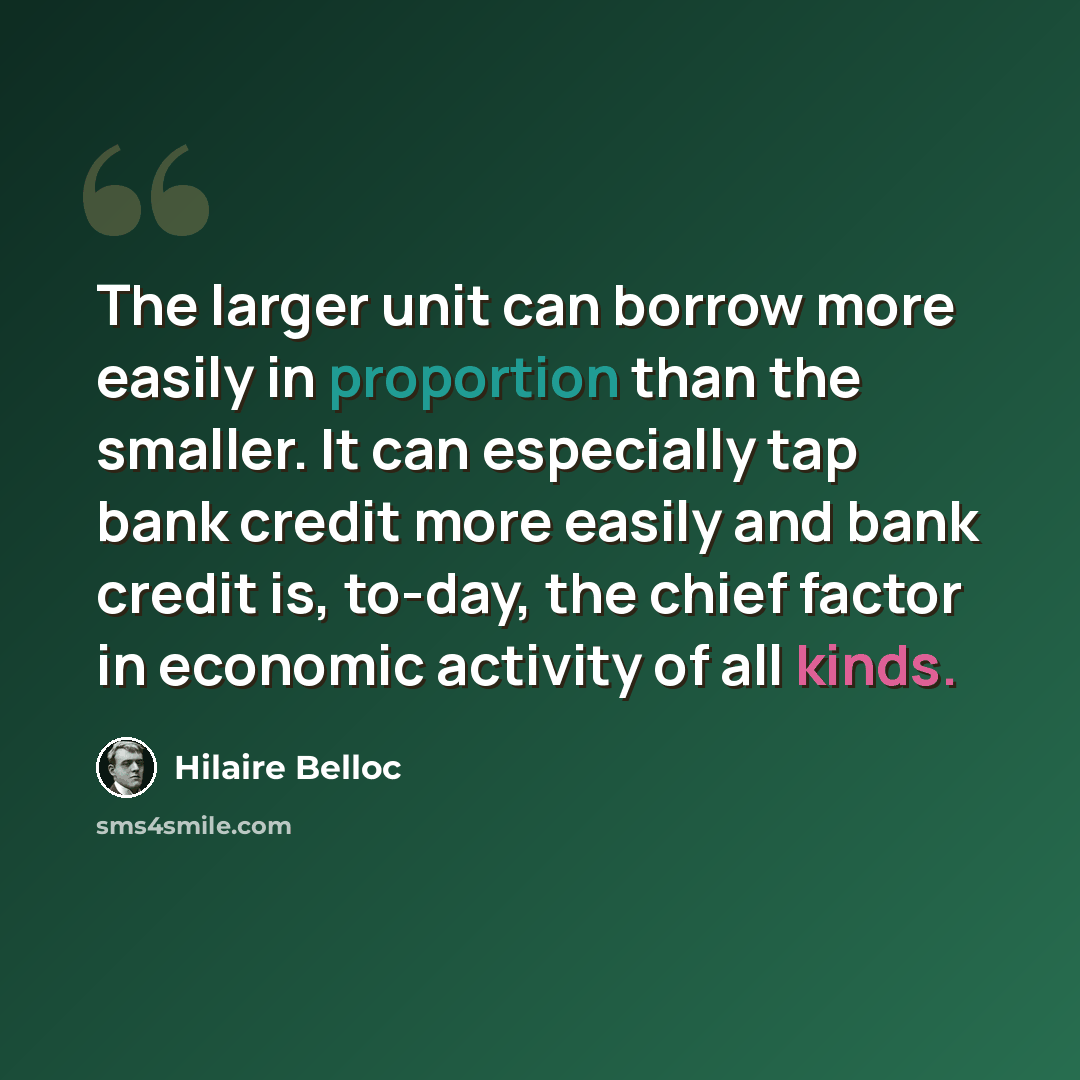 “The larger unit can borrow more easily in proportion than the smaller. It can especially tap bank credit more easily and bank credit is, to-day, the chief factor in economic activity of all kinds.” quote by Hilaire Belloc
