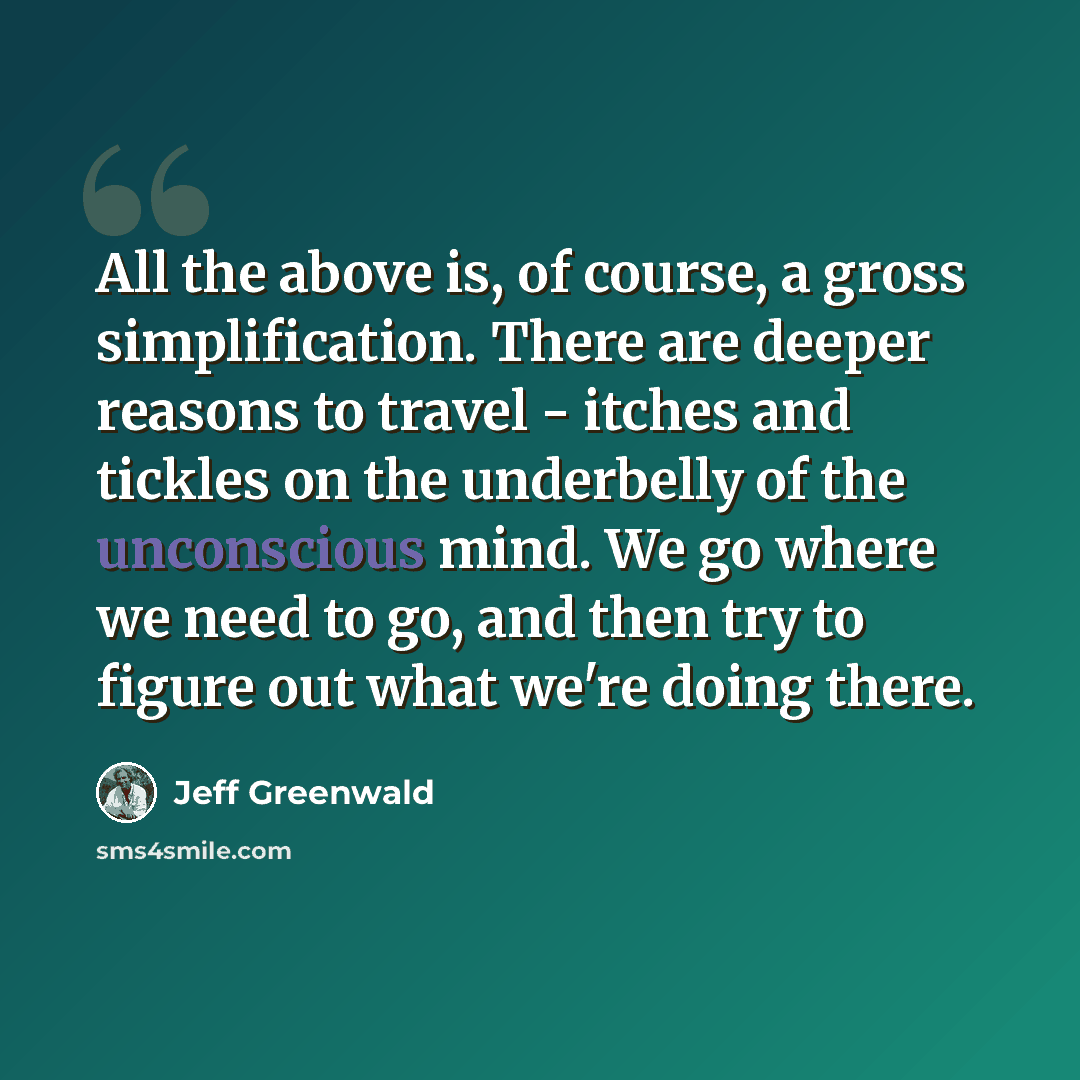“All the above is, of course, a gross simplification. There are deeper reasons to travel - itches and tickles on the underbelly of the unconscious mind. We go where we need to go, and then try to figure out what we're doing there.” quote by Jeff Greenwald