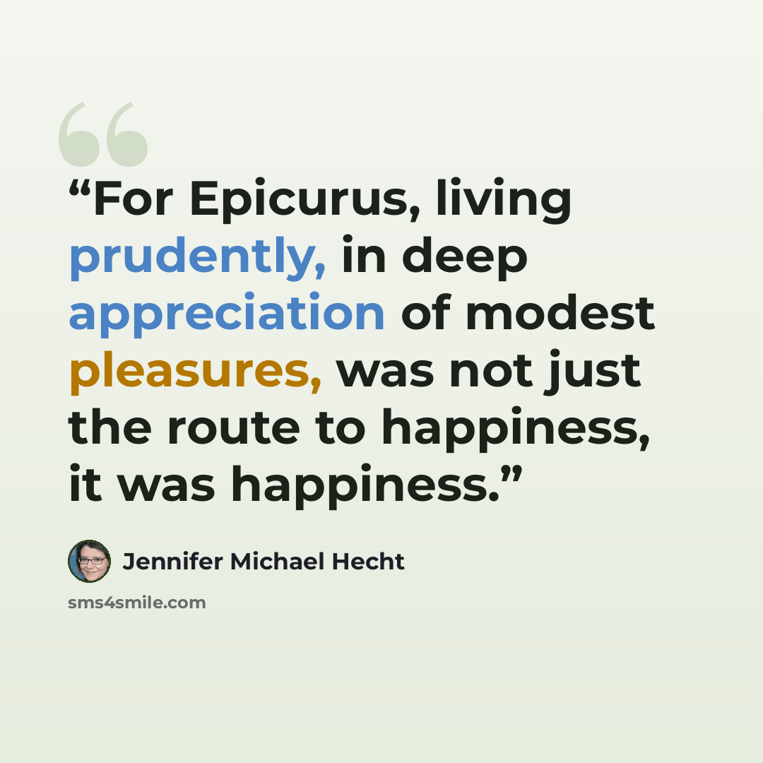“For Epicurus, living prudently, in deep appreciation of modest pleasures, was not just the route to happiness, it was happiness.” quote by Jennifer Michael Hecht