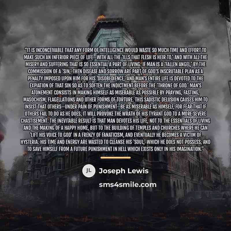 “It is inconceivable that any form of intelligence would waste so much time and effort to make such an inferior piece of life—with all the 'ills that flesh is heir to,' and with all the misery and suffering that is so essential a part of living. If man is a 'fallen angel,' by the commission of a…” quote by Joseph Lewis