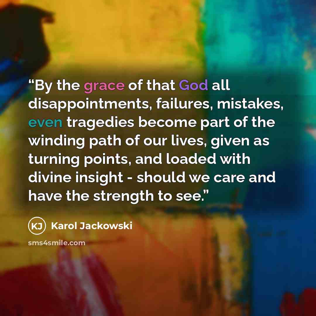 “By the grace of that God all disappointments, failures, mistakes, even tragedies become part of the winding path of our lives, given as turning points, and loaded with divine insight - should we care and have the strength to see.” quote by Karol Jackowski