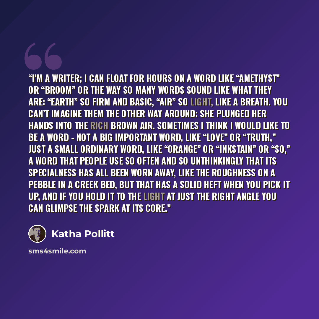 “I’m a writer; I can float for hours on a word like “amethyst” or “broom” or the way so many words sound like what they are: “earth” so firm and basic, “air” so light, like a breath. You can’t imagine them the other way around: She plunged her hands into the rich brown air. Sometimes I think I…” quote by Katha Pollitt