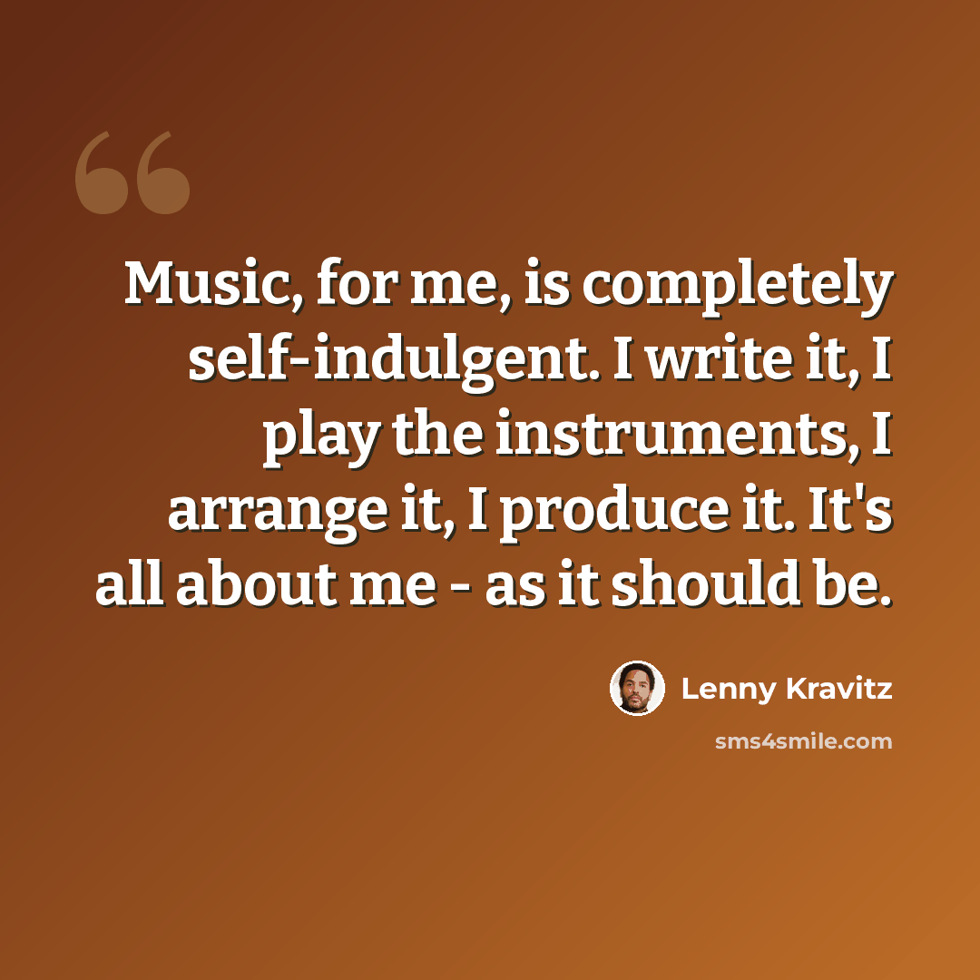 “Music, for me, is completely self-indulgent. I write it, I play the instruments, I arrange it, I produce it. It's all about me - as it should be.” quote by Lenny Kravitz