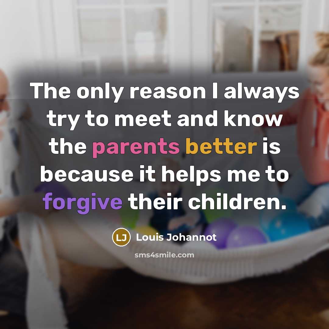 “The only reason I always try to meet and know the parents better is because it helps me to forgive their children.” quote by Louis Johannot