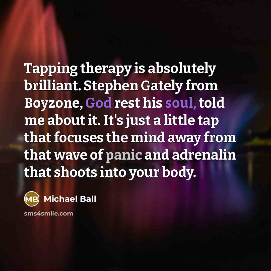“Tapping therapy is absolutely brilliant. Stephen Gately from Boyzone, God rest his soul, told me about it. It's just a little tap that focuses the mind away from that wave of panic and adrenalin that shoots into your body.” quote by Michael Ball