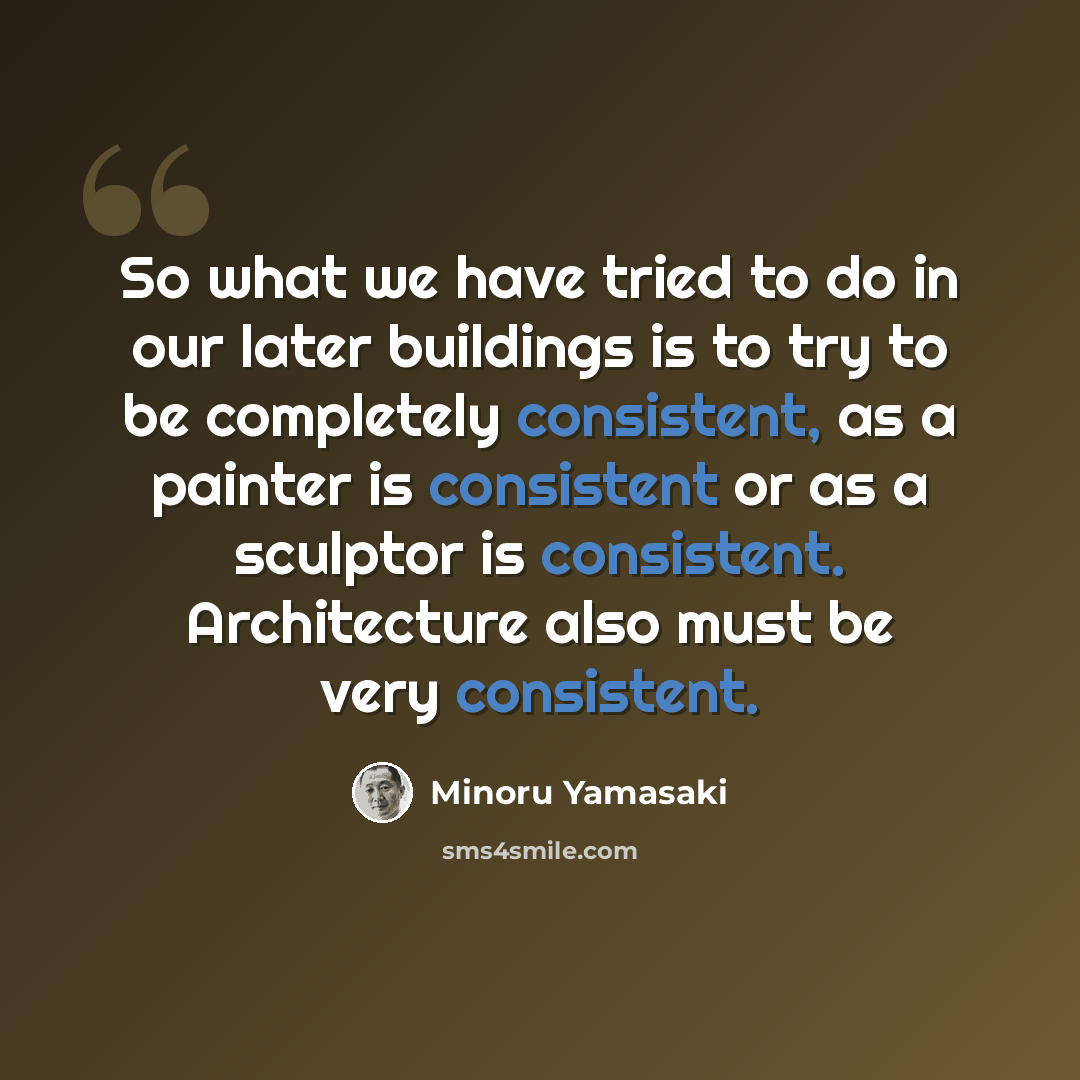 “So what we have tried to do in our later buildings is to try to be completely consistent, as a painter is consistent or as a sculptor is consistent. Architecture also must be very consistent.” quote by Minoru Yamasaki