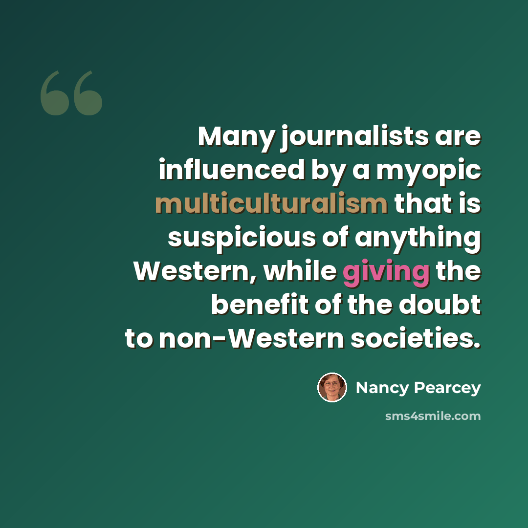 “Many journalists are influenced by a myopic multiculturalism that is suspicious of anything Western, while giving the benefit of the doubt to non-Western societies.” quote by Nancy Pearcey