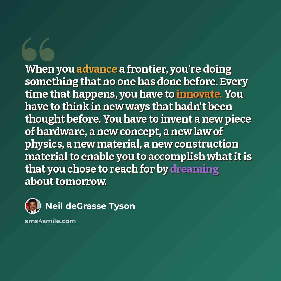 “When you advance a frontier, you're doing something that no one has done before. Every time that happens, you have to innovate. You have to think in new ways that hadn't been thought before. You have to invent a new piece of hardware, a new concept, a new law of physics, a new material, a new…” quote by Neil deGrasse Tyson