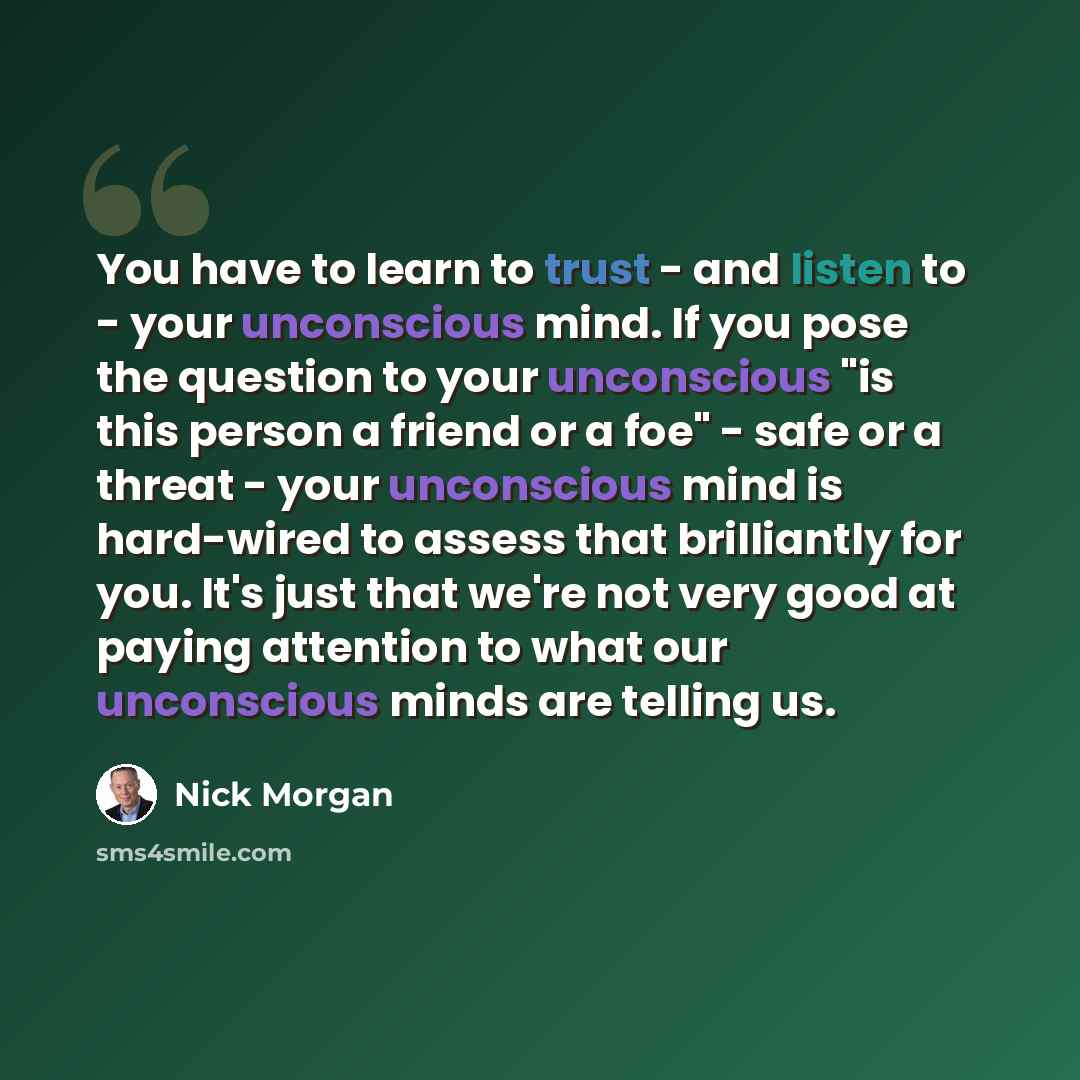 “You have to learn to trust - and listen to - your unconscious mind. If you pose the question to your unconscious "is this person a friend or a foe" - safe or a threat - your unconscious mind is hard-wired to assess that brilliantly for you. It's just that we're not very good at paying attention to…” quote by Nick Morgan