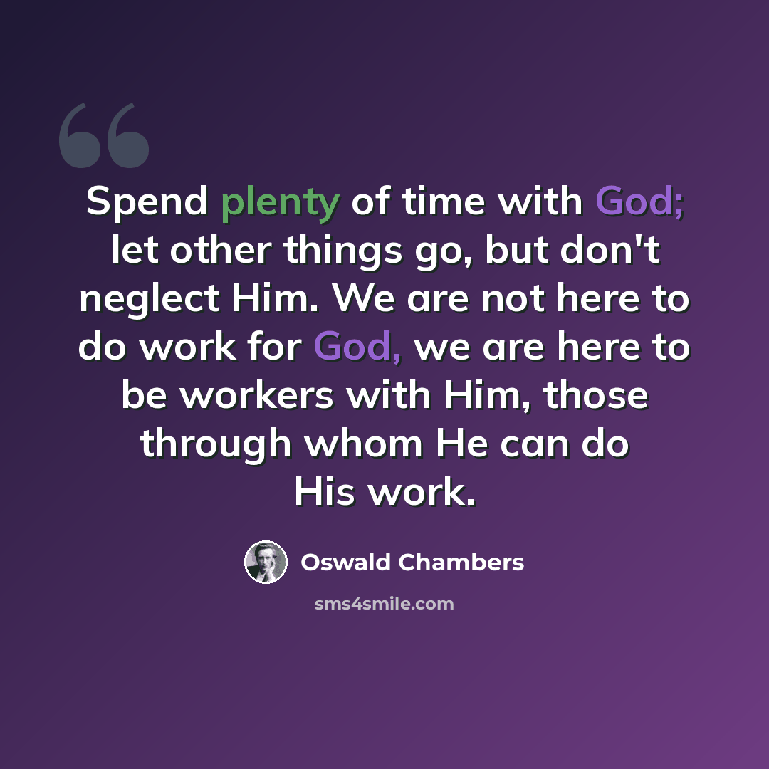 “Spend plenty of time with God; let other things go, but don't neglect Him. We are not here to do work for God, we are here to be workers with Him, those through whom He can do His work.” quote by Oswald Chambers