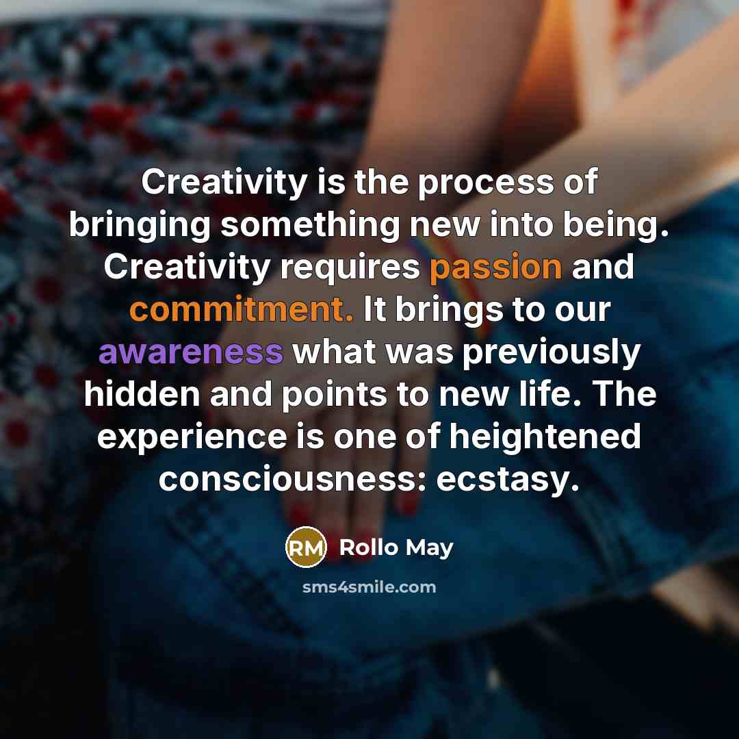 “Creativity is the process of bringing something new into being. Creativity requires passion and commitment. It brings to our awareness what was previously hidden and points to new life. The experience is one of heightened consciousness: ecstasy.” quote by Rollo May