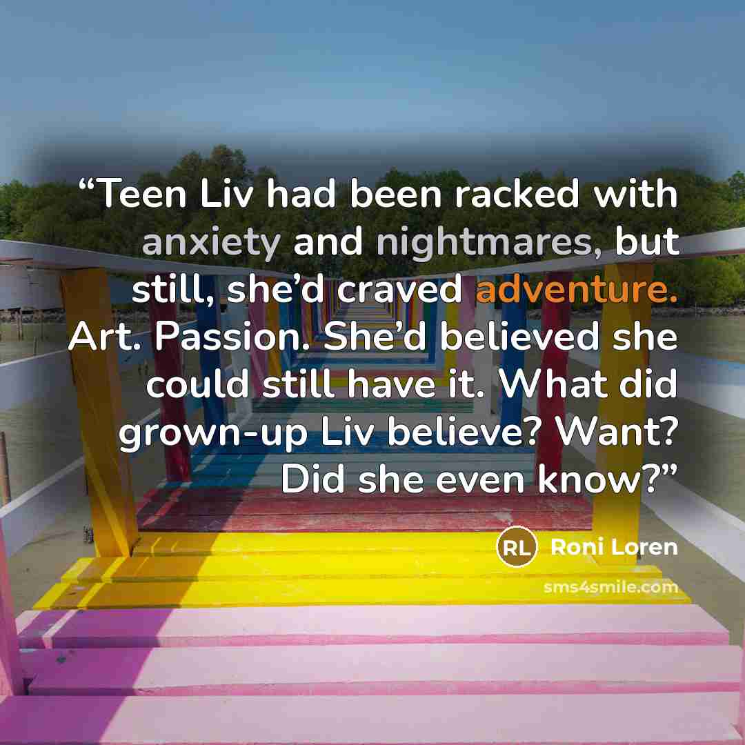 “Teen Liv had been racked with anxiety and nightmares, but still, she’d craved adventure. Art. Passion. She’d believed she could still have it. What did grown-up Liv believe? Want? Did she even know?” quote by Roni Loren