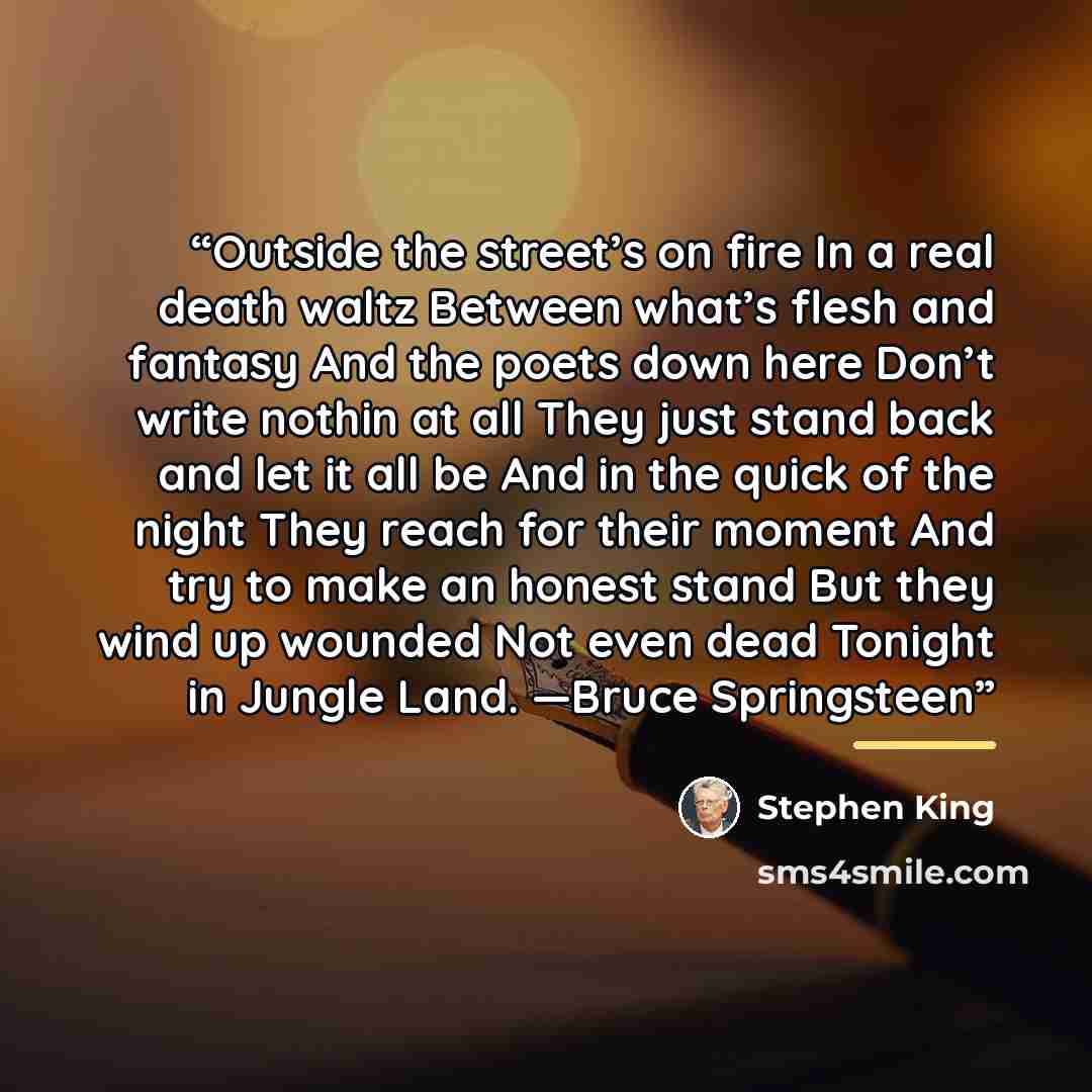 “Outside the street’s on fire In a real death waltz Between what’s flesh and fantasy And the poets down here Don’t write nothin at all They just stand back and let it all be And in the quick of the night They reach for their moment And try to make an honest stand But they wind up wounded Not even…” quote by Stephen King