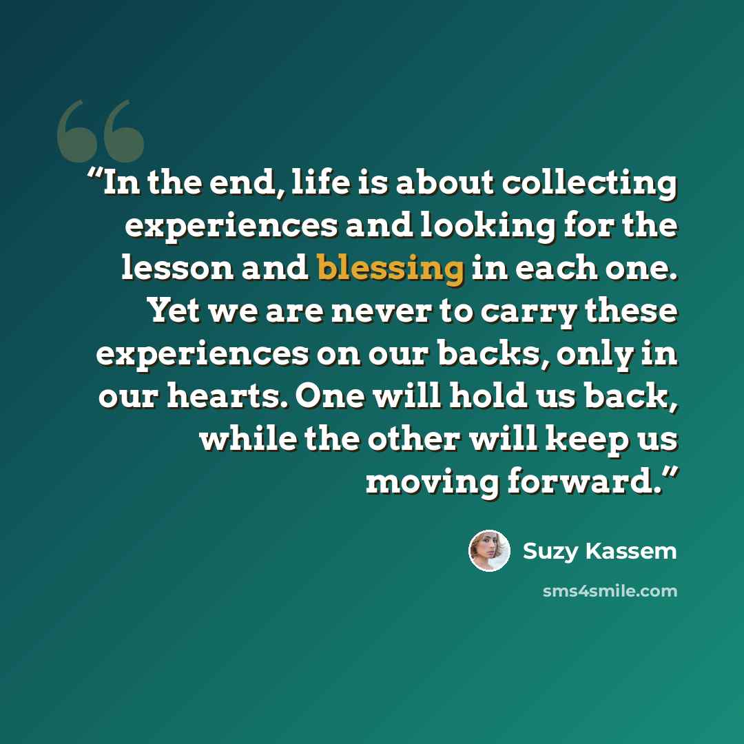 “In the end, life is about collecting experiences and looking for the lesson and blessing in each one. Yet we are never to carry these experiences on our backs, only in our hearts. One will hold us back, while the other will keep us moving forward.” quote by Suzy Kassem