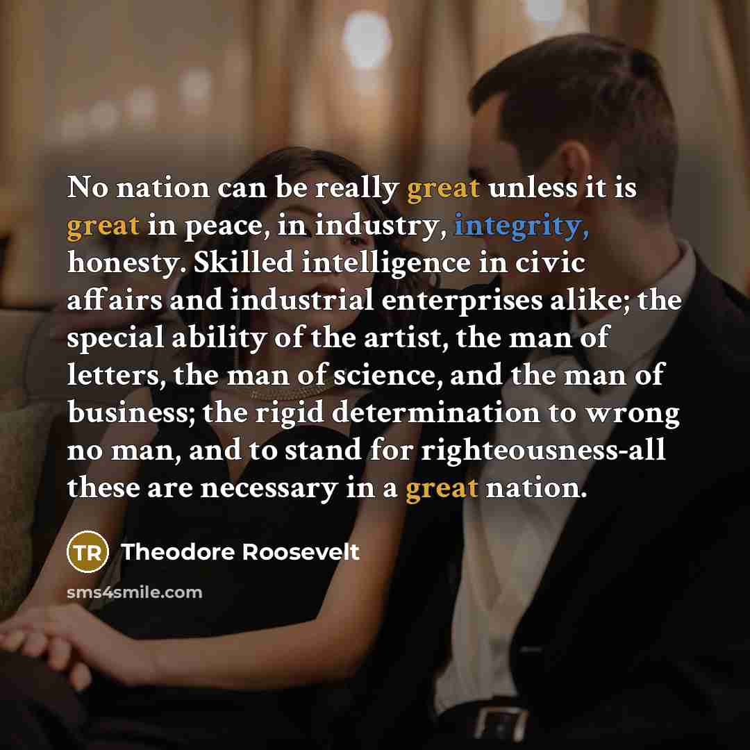 “No nation can be really great unless it is great in peace, in industry, integrity, honesty. Skilled intelligence in civic affairs and industrial enterprises alike; the special ability of the artist, the man of letters, the man of science, and the man of business; the rigid determination to wrong…” quote by Theodore Roosevelt