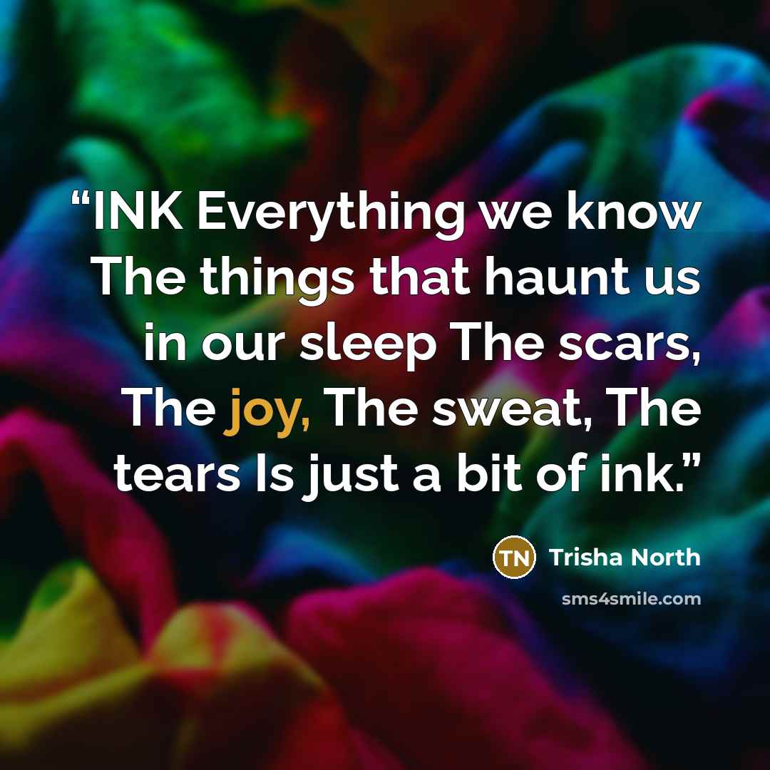 “INK Everything we know The things that haunt us in our sleep The scars, The joy, The sweat, The tears Is just a bit of ink.” quote by Trisha North