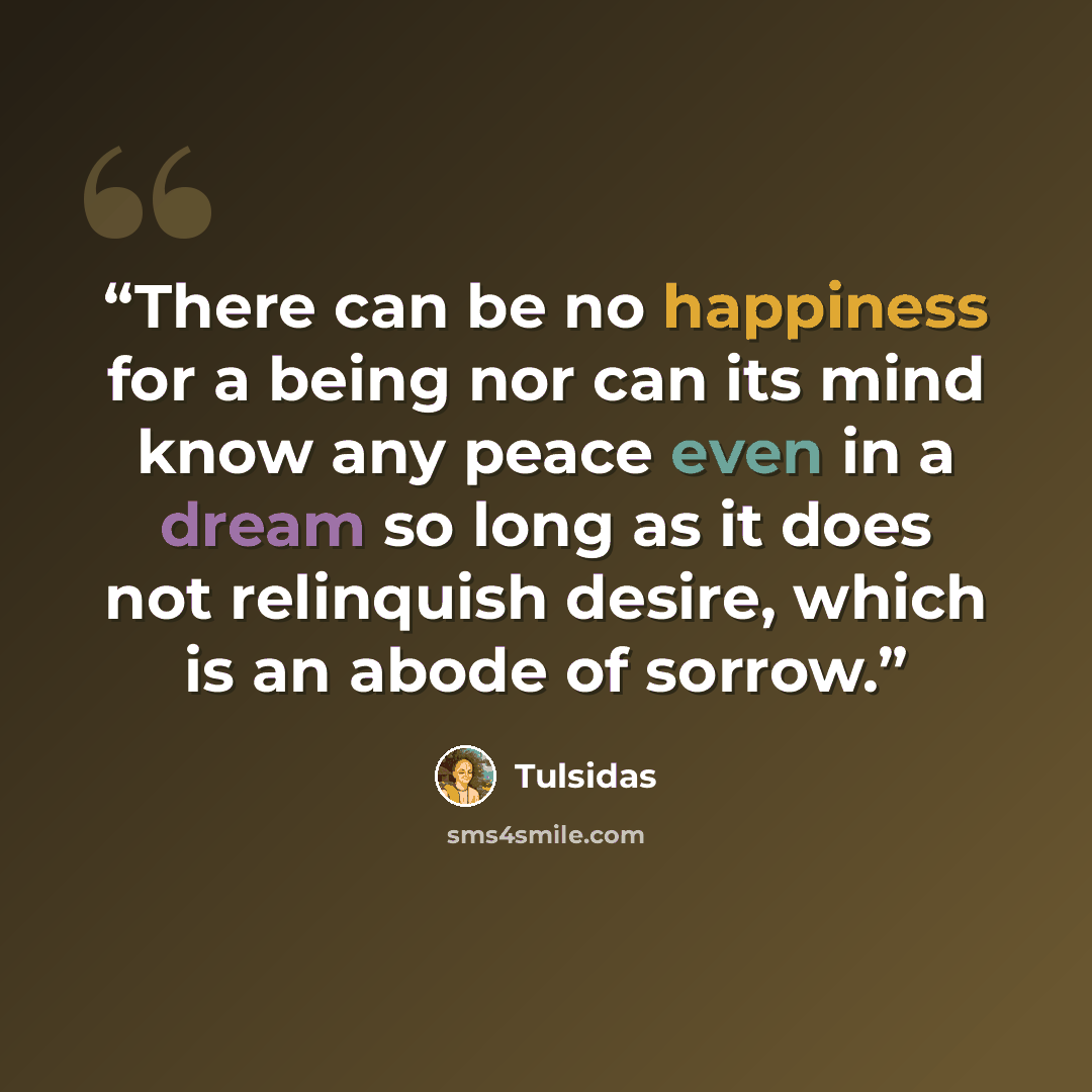 “There can be no happiness for a being nor can its mind know any peace even in a dream so long as it does not relinquish desire, which is an abode of sorrow.” quote by Tulsidas